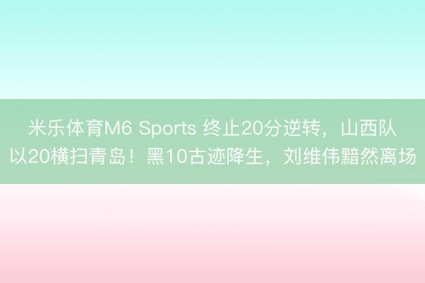米乐体育M6 Sports 终止20分逆转，山西队以20横扫青岛！黑10古迹降生，刘维伟黯然离场