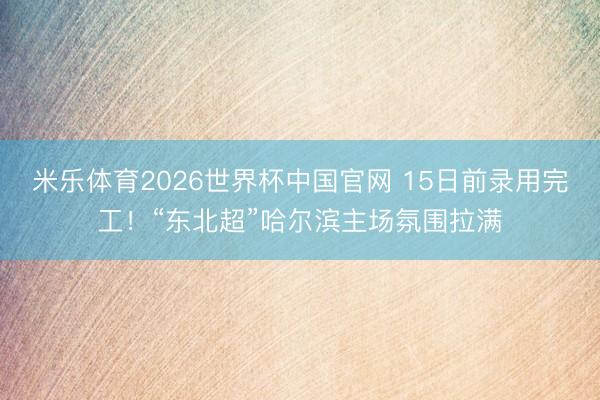 米乐体育2026世界杯中国官网 15日前录用完工！“东北超”哈尔滨主场氛围拉满