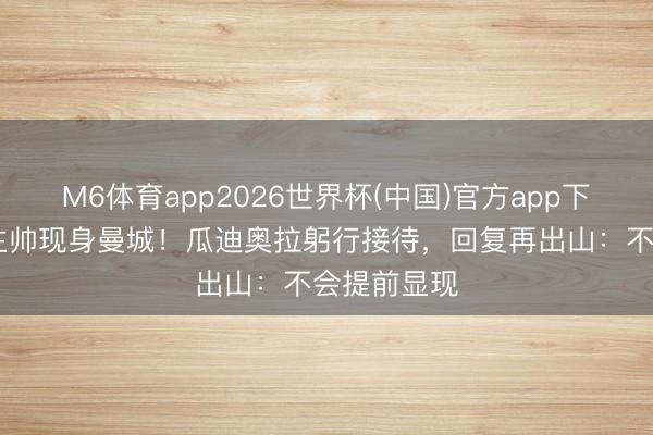 M6体育app2026世界杯(中国)官方app下载 前国足主帅现身曼城！瓜迪奥拉躬行接待，回复再出山：不会提前显现