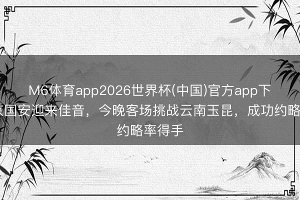 M6体育app2026世界杯(中国)官方app下载 北京国安迎来佳音，今晚客场挑战云南玉昆，成功约略率得手
