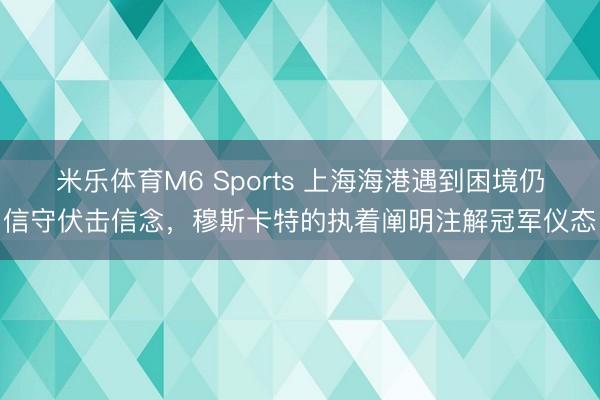 米乐体育M6 Sports 上海海港遇到困境仍信守伏击信念，穆斯卡特的执着阐明注解冠军仪态