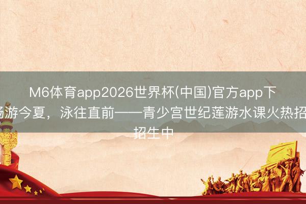 M6体育app2026世界杯(中国)官方app下载 畅游今夏，泳往直前——青少宫世纪莲游水课火热招生中