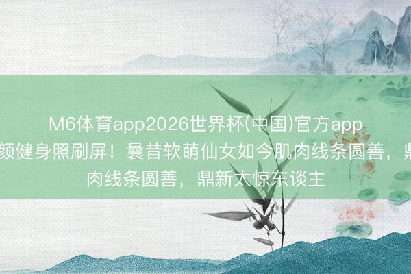 M6体育app2026世界杯(中国)官方app下载 李兰迪素颜健身照刷屏！曩昔软萌仙女如今肌肉线条圆善，鼎新太惊东谈主