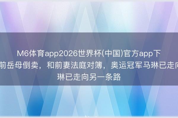 M6体育app2026世界杯(中国)官方app下载 金牌被前岳母倒卖，和前妻法庭对簿，奥运冠军马琳已走向另一条路