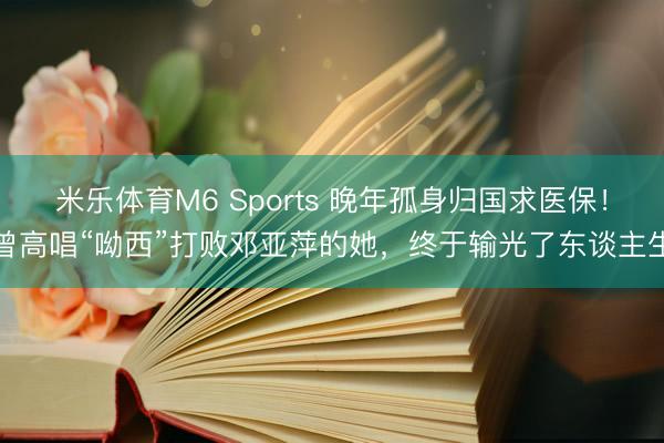 米乐体育M6 Sports 晚年孤身归国求医保！曾高唱“呦西”打败邓亚萍的她，终于输光了东谈主生