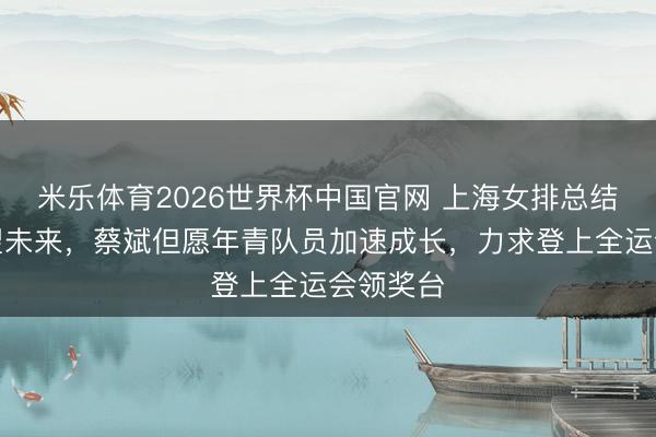 米乐体育2026世界杯中国官网 上海女排总结联赛瞻望未来，蔡斌但愿年青队员加速成长，力求登上全运会领奖台