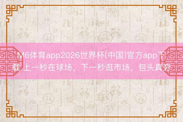 M6体育app2026世界杯(中国)官方app下载 上一秒在球场，下一秒逛市场，包头真夯