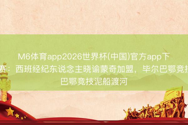 M6体育app2026世界杯(中国)官方app下载 西甲联赛：西班经纪东说念主晓谕蒙奇加盟，毕尔巴鄂竞技泥船渡河