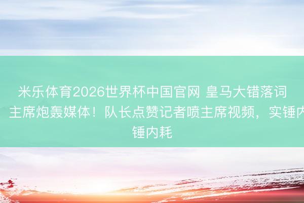 米乐体育2026世界杯中国官网 皇马大错落词语！主席炮轰媒体！队长点赞记者喷主席视频，实锤内耗