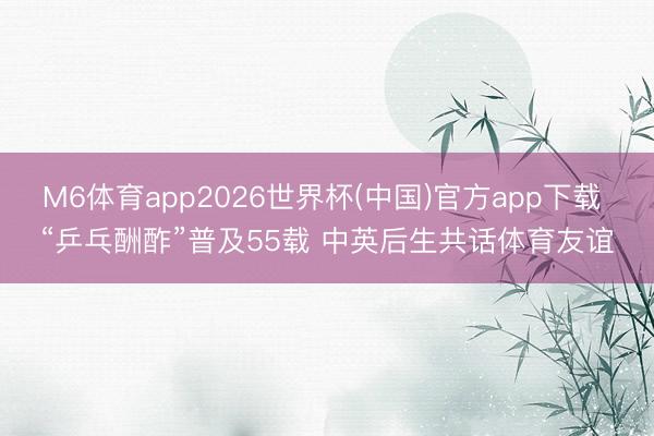 M6体育app2026世界杯(中国)官方app下载 “乒乓酬酢”普及55载 中英后生共话体育友谊