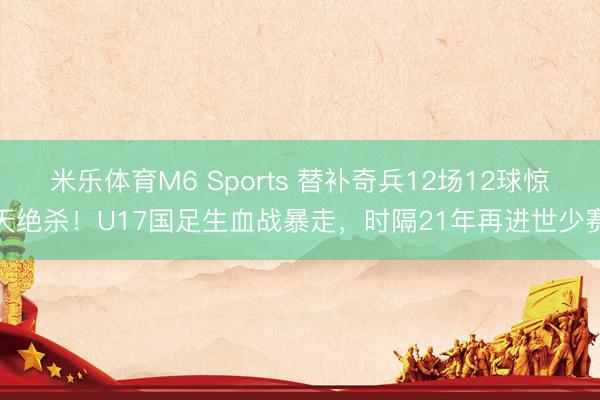 米乐体育M6 Sports 替补奇兵12场12球惊天绝杀！U17国足生血战暴走，时隔21年再进世少赛