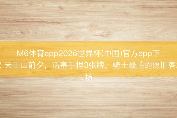 M6体育app2026世界杯(中国)官方app下载 天王山前夕，活塞手捏3张牌，骑士最怕的照旧客场