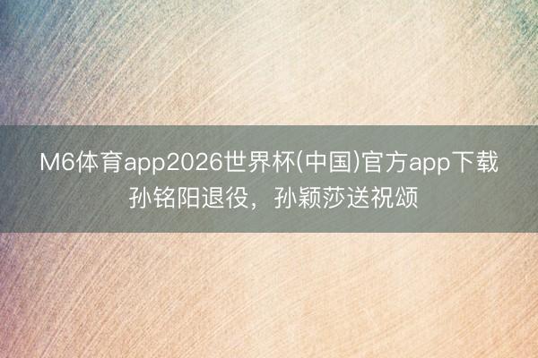 M6体育app2026世界杯(中国)官方app下载 孙铭阳退役，孙颖莎送祝颂