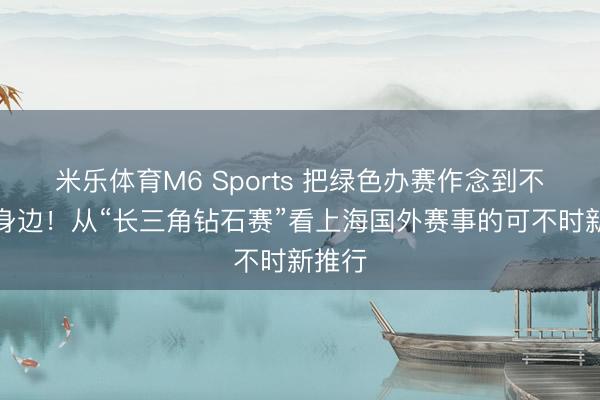 米乐体育M6 Sports 把绿色办赛作念到不雅众身边！从“长三角钻石赛”看上海国外赛事的可不时新推行
