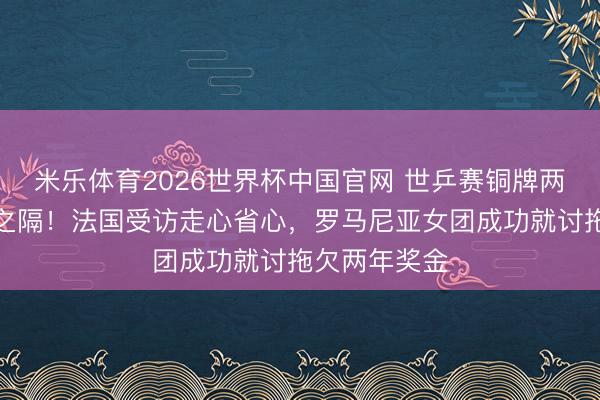 米乐体育2026世界杯中国官网 世乒赛铜牌两队境遇天壤之隔！法国受访走心省心，罗马尼亚女团成功就讨拖欠两年奖金
