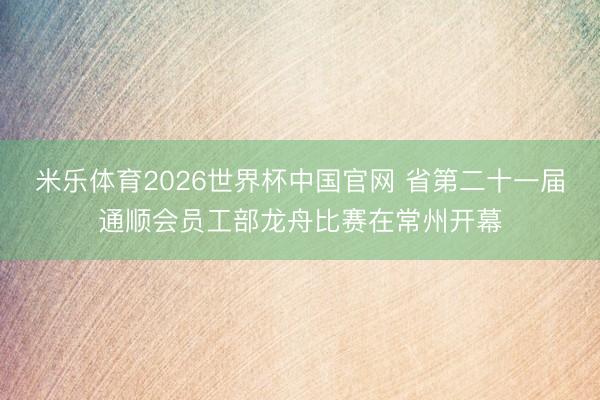 米乐体育2026世界杯中国官网 省第二十一届通顺会员工部龙舟比赛在常州开幕