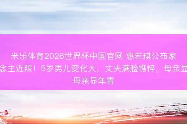 米乐体育2026世界杯中国官网 惠若琪公布家东说念主近照！5岁男儿变化大，丈夫满脸憔悴，母亲显年青