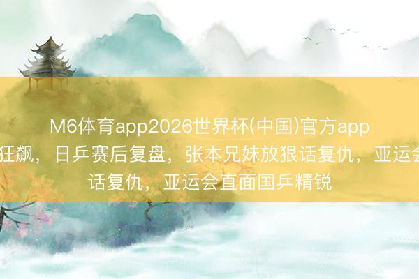 M6体育app2026世界杯(中国)官方app下载 宇宙排行狂飙，日乒赛后复盘，张本兄妹放狠话复仇，亚运会直面国乒精锐