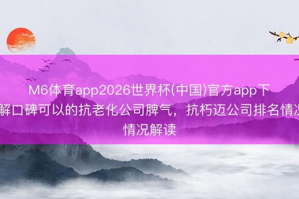 M6体育app2026世界杯(中国)官方app下载 了解口碑可以的抗老化公司脾气，抗朽迈公司排名情况解读