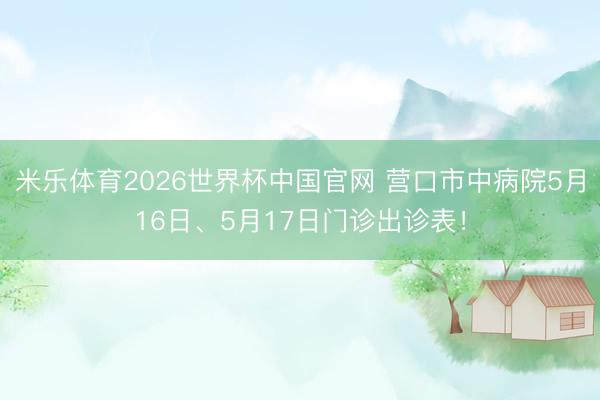 米乐体育2026世界杯中国官网 营口市中病院5月16日、5月17日门诊出诊表！
