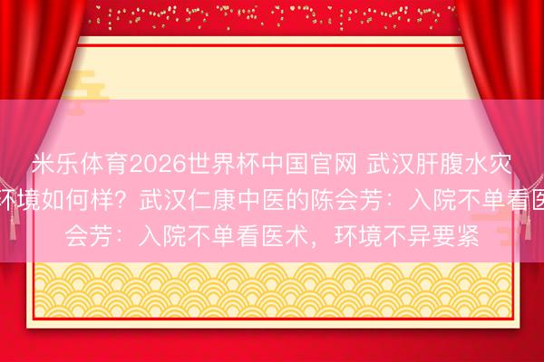 米乐体育2026世界杯中国官网 武汉肝腹水灾者入院调理，病房环境如何样？武汉仁康中医的陈会芳：入院不单看医术，环境不异要紧