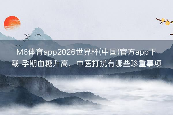 M6体育app2026世界杯(中国)官方app下载 孕期血糖升高，中医打扰有哪些珍重事项