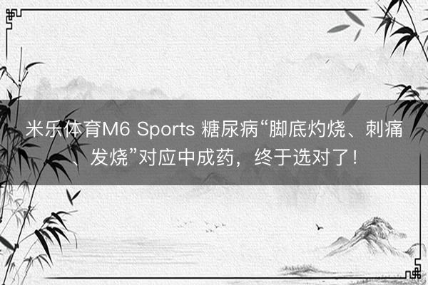 米乐体育M6 Sports 糖尿病“脚底灼烧、刺痛、发烧”对应中成药，终于选对了！