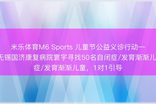 米乐体育M6 Sports 儿童节公益义诊行动——5月31日，无锡国济康复病院寰宇寻找50名自闭症/发育渐渐儿童，1对1引导