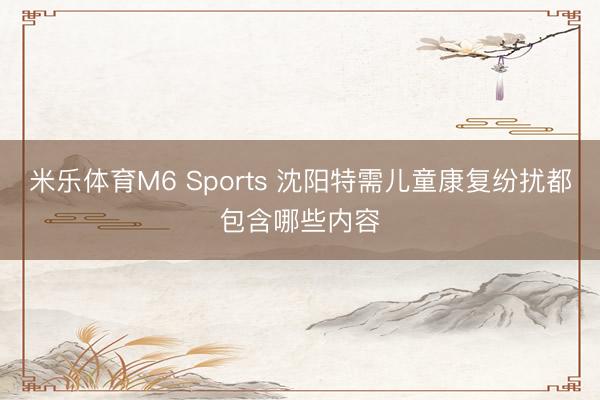米乐体育M6 Sports 沈阳特需儿童康复纷扰都包含哪些内容