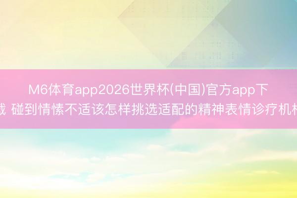 M6体育app2026世界杯(中国)官方app下载 碰到情愫不适该怎样挑选适配的精神表情诊疗机构