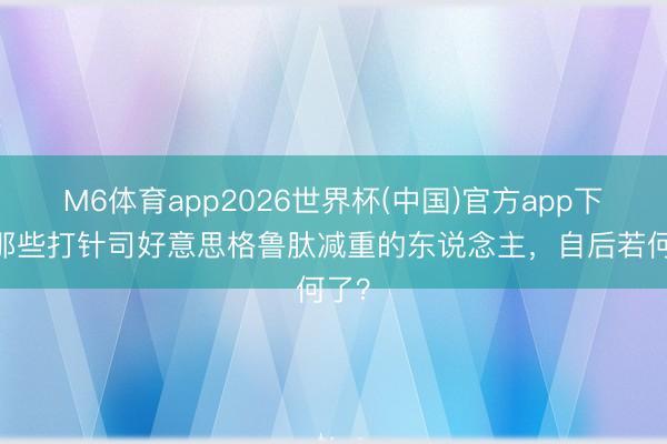 M6体育app2026世界杯(中国)官方app下载 那些打针司好意思格鲁肽减重的东说念主，自后若何了？