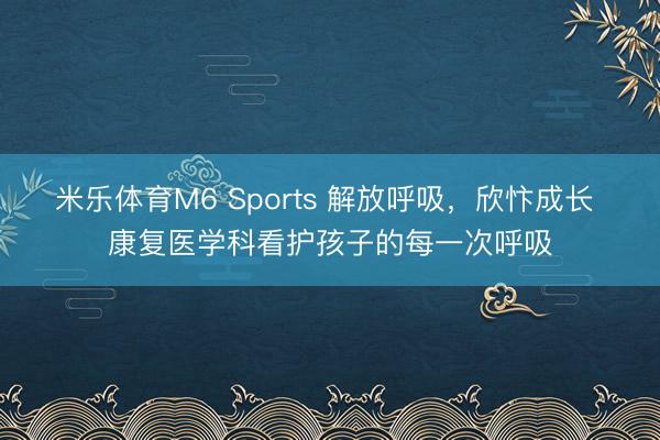 米乐体育M6 Sports 解放呼吸，欣忭成长 康复医学科看护孩子的每一次呼吸