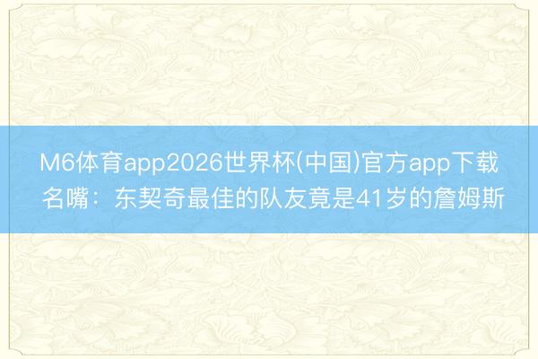 M6体育app2026世界杯(中国)官方app下载 名嘴：东契奇最佳的队友竟是41岁的詹姆斯