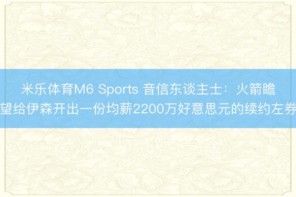米乐体育M6 Sports 音信东谈主士：火箭瞻望给伊森开出一份均薪2200万好意思元的续约左券