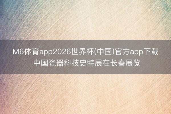 M6体育app2026世界杯(中国)官方app下载 中国瓷器科技史特展在长春展览