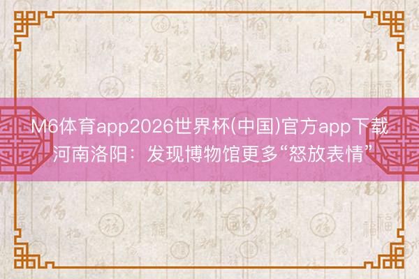M6体育app2026世界杯(中国)官方app下载 河南洛阳：发现博物馆更多“怒放表情”