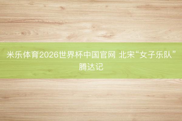 米乐体育2026世界杯中国官网 北宋“女子乐队”腾达记