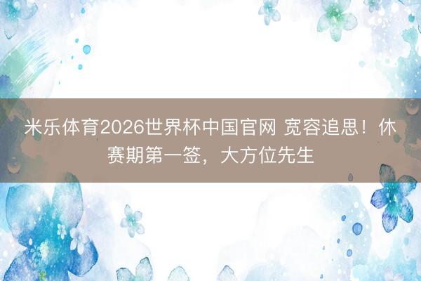 米乐体育2026世界杯中国官网 宽容追思！休赛期第一签，大方位先生