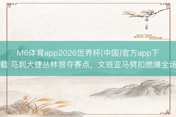 M6体育app2026世界杯(中国)官方app下载 马刺大捷丛林狼夺赛点，文班亚马劈扣燃爆全场
