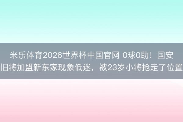 米乐体育2026世界杯中国官网 0球0助！国安旧将加盟新东家现象低迷，被23岁小将抢走了位置