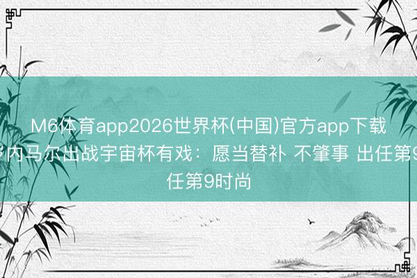 M6体育app2026世界杯(中国)官方app下载 34岁内马尔出战宇宙杯有戏：愿当替补 不肇事 出任第9时尚