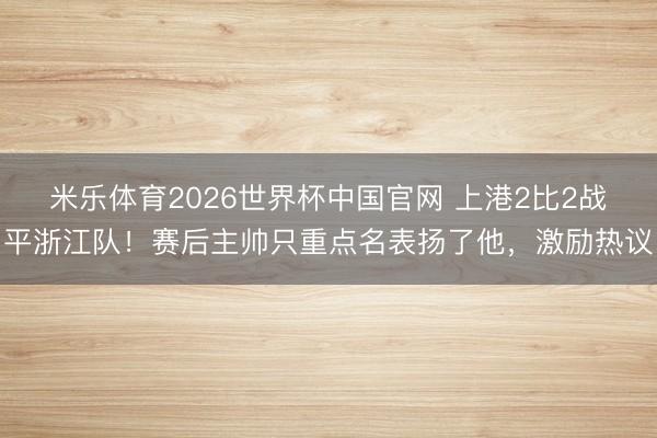 米乐体育2026世界杯中国官网 上港2比2战平浙江队！赛后主帅只重点名表扬了他，激励热议