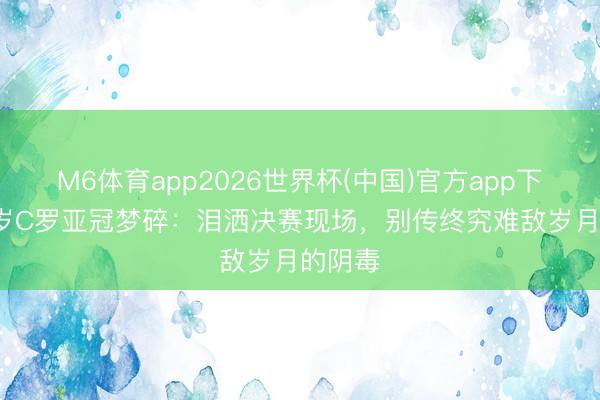 M6体育app2026世界杯(中国)官方app下载 41岁C罗亚冠梦碎：泪洒决赛现场，别传终究难敌岁月的阴毒