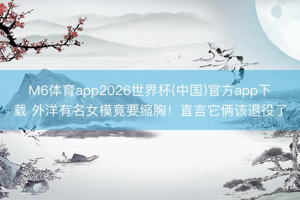 M6体育app2026世界杯(中国)官方app下载 外洋有名女模竟要缩胸！直言它俩该退役了
