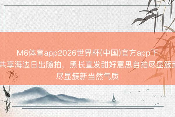 M6体育app2026世界杯(中国)官方app下载 刘浩存共享海边日出随拍，黑长直发甜好意思自拍尽显簇新当然气质