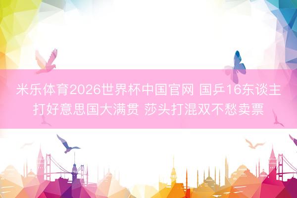 米乐体育2026世界杯中国官网 国乒16东谈主打好意思国大满贯 莎头打混双不愁卖票