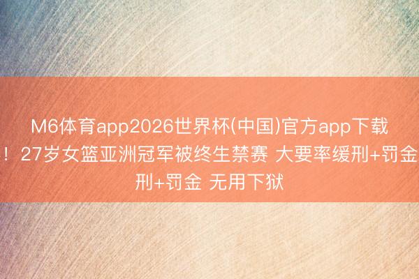M6体育app2026世界杯(中国)官方app下载 贿赂未遂！27岁女篮亚洲冠军被终生禁赛 大要率缓刑+罚金 无用下狱