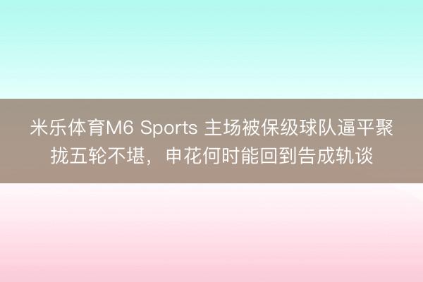 米乐体育M6 Sports 主场被保级球队逼平聚拢五轮不堪，申花何时能回到告成轨谈