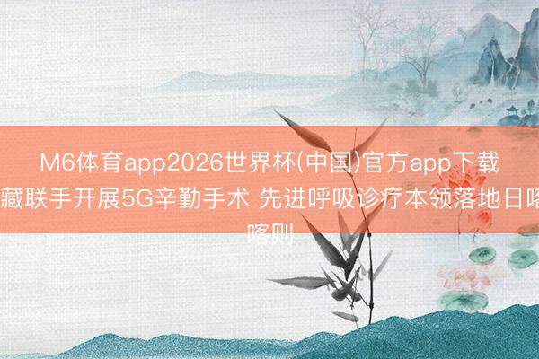 M6体育app2026世界杯(中国)官方app下载 沪藏联手开展5G辛勤手术 先进呼吸诊疗本领落地日喀则