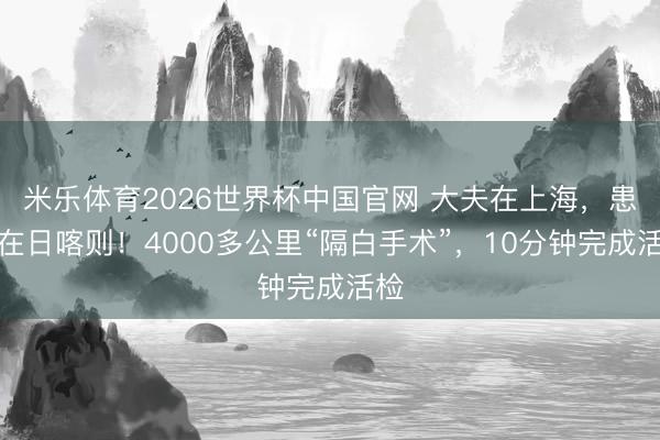 米乐体育2026世界杯中国官网 大夫在上海，患者在日喀则！4000多公里“隔白手术”，10分钟完成活检